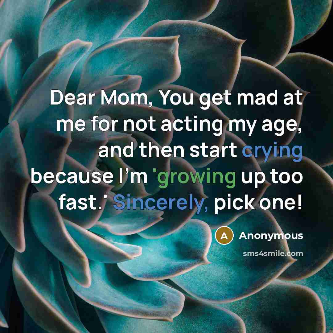 “Dear Mom, You get mad at me for not acting my age, and then start crying because I'm 'growing up too fast.' Sincerely, pick one!” quote by Anonymous