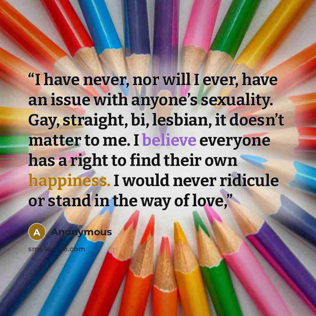“I have never, nor will I ever, have an issue with anyone’s sexuality. Gay, straight, bi, lesbian, it doesn’t matter to me. I believe everyone has a right to find their own happiness. I would never ridicule or stand in the way of love,” quote by Anonymous