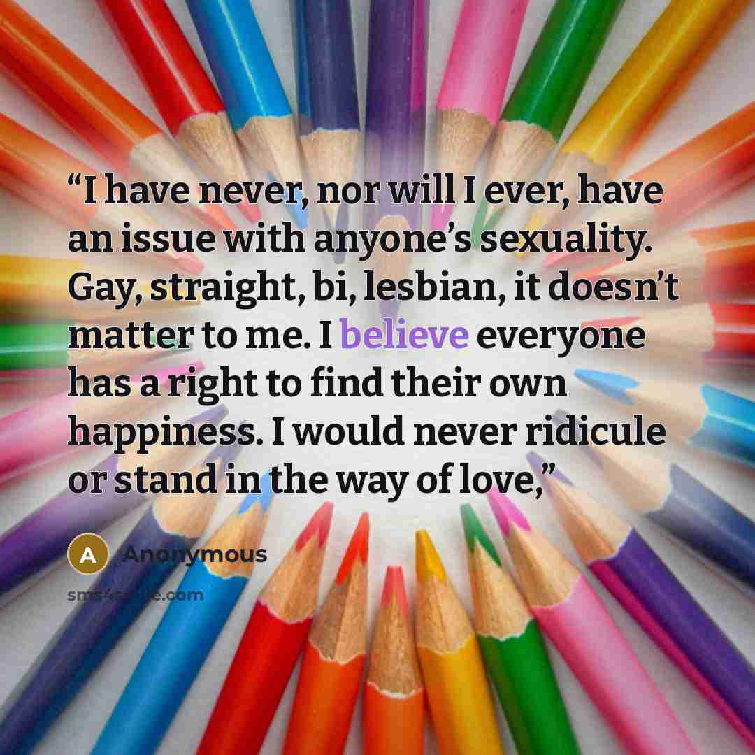 “I have never, nor will I ever, have an issue with anyone’s sexuality. Gay, straight, bi, lesbian, it doesn’t matter to me. I believe everyone has a right to find their own happiness. I would never ridicule or stand in the way of love,” quote by Anonymous