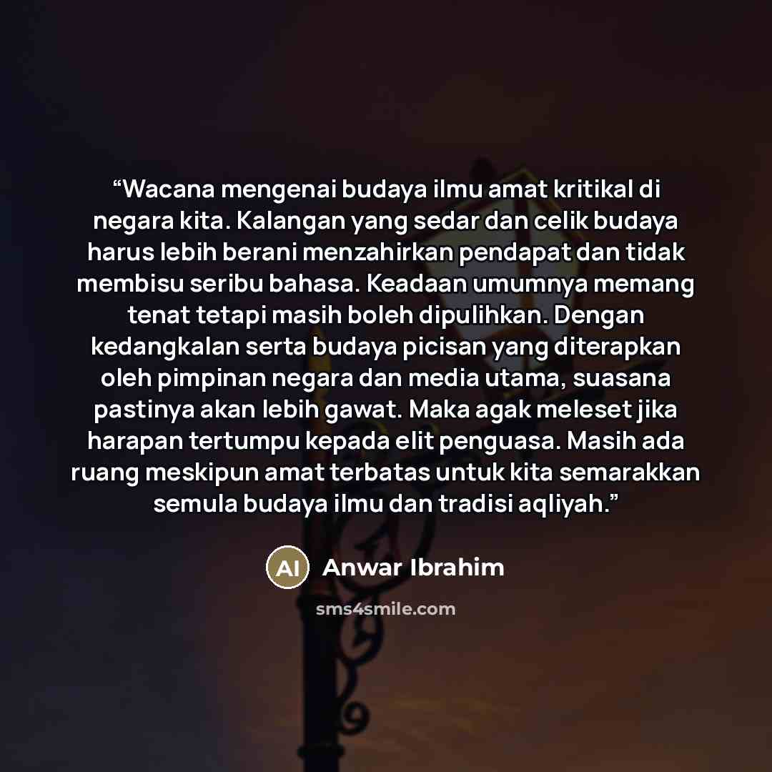 “Wacana mengenai budaya ilmu amat kritikal di negara kita. Kalangan yang sedar dan celik budaya harus lebih berani menzahirkan pendapat dan tidak membisu seribu bahasa. Keadaan umumnya memang tenat tetapi masih boleh dipulihkan. Dengan kedangkalan serta budaya picisan yang diterapkan oleh pimpinan…” quote by Anwar Ibrahim