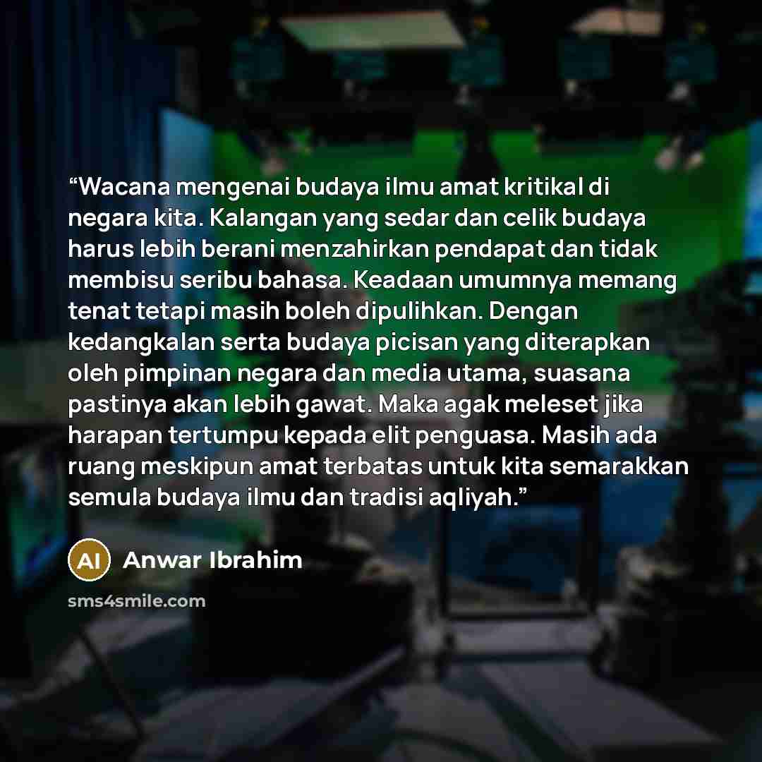 “Wacana mengenai budaya ilmu amat kritikal di negara kita. Kalangan yang sedar dan celik budaya harus lebih berani menzahirkan pendapat dan tidak membisu seribu bahasa. Keadaan umumnya memang tenat tetapi masih boleh dipulihkan. Dengan kedangkalan serta budaya picisan yang diterapkan oleh pimpinan…” quote by Anwar Ibrahim
