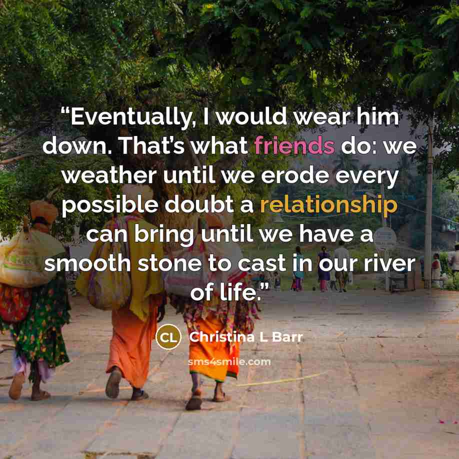 “Eventually, I would wear him down. That’s what friends do: we weather until we erode every possible doubt a relationship can bring until we have a smooth stone to cast in our river of life.” quote by Christina L Barr