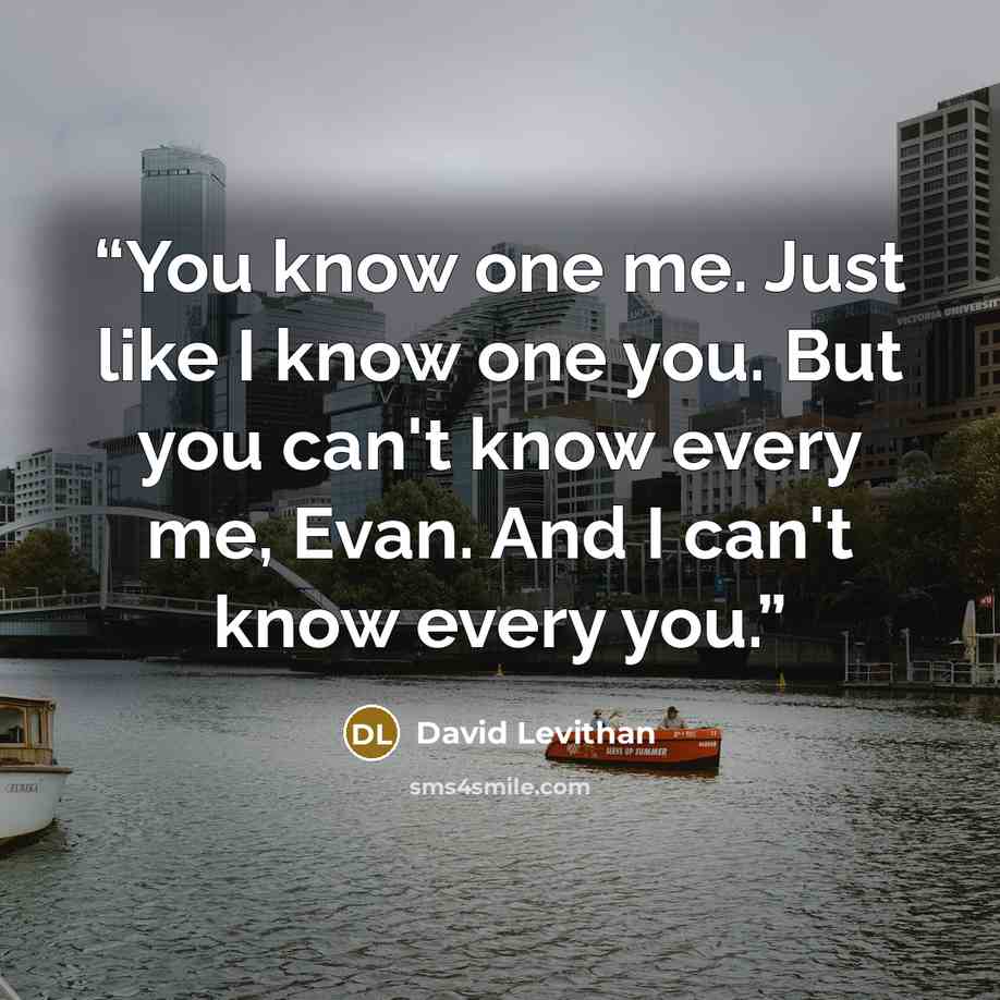 “You know one me. Just like I know one you. But you can't know every me, Evan. And I can't know every you.” quote by David Levithan