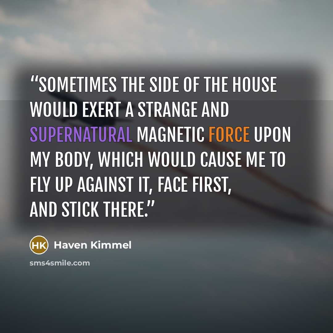 “Sometimes the side of the house would exert a strange and supernatural magnetic force upon my body, which would cause me to fly up against it, face first, and stick there.” quote by Haven Kimmel
