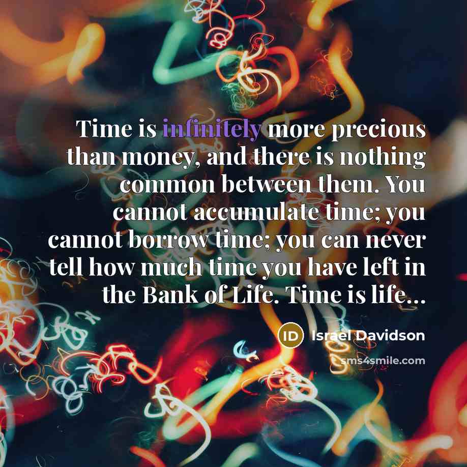“Time is infinitely more precious than money, and there is nothing common between them. You cannot accumulate time; you cannot borrow time; you can never tell how much time you have left in the Bank of Life. Time is life…” quote by Israel Davidson