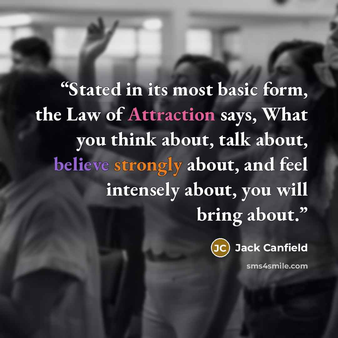 “Stated in its most basic form, the Law of Attraction says, What you think about, talk about, believe strongly about, and feel intensely about, you will bring about.” quote by Jack Canfield