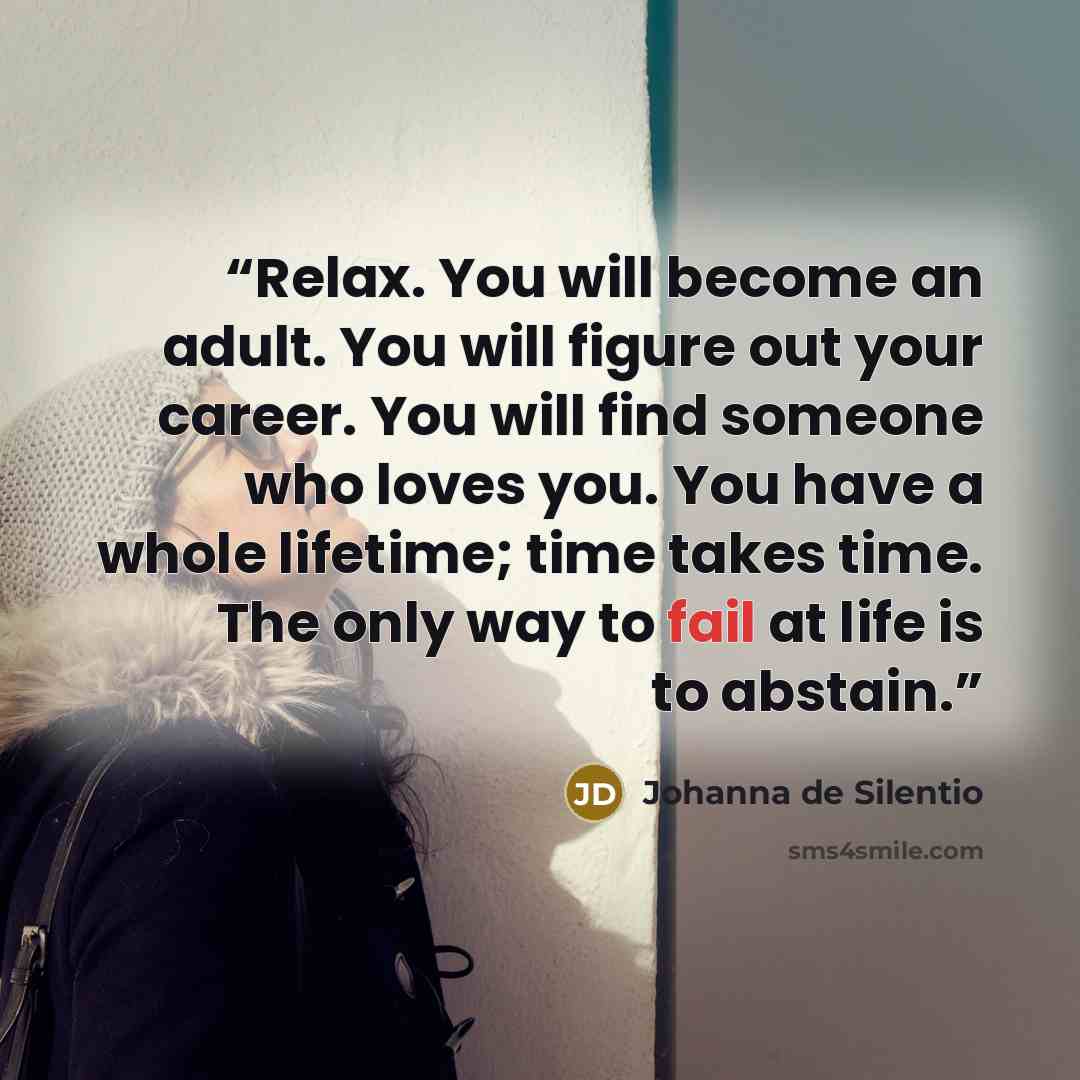 “Relax. You will become an adult. You will figure out your career. You will find someone who loves you. You have a whole lifetime; time takes time. The only way to fail at life is to abstain.” quote by Johanna de Silentio