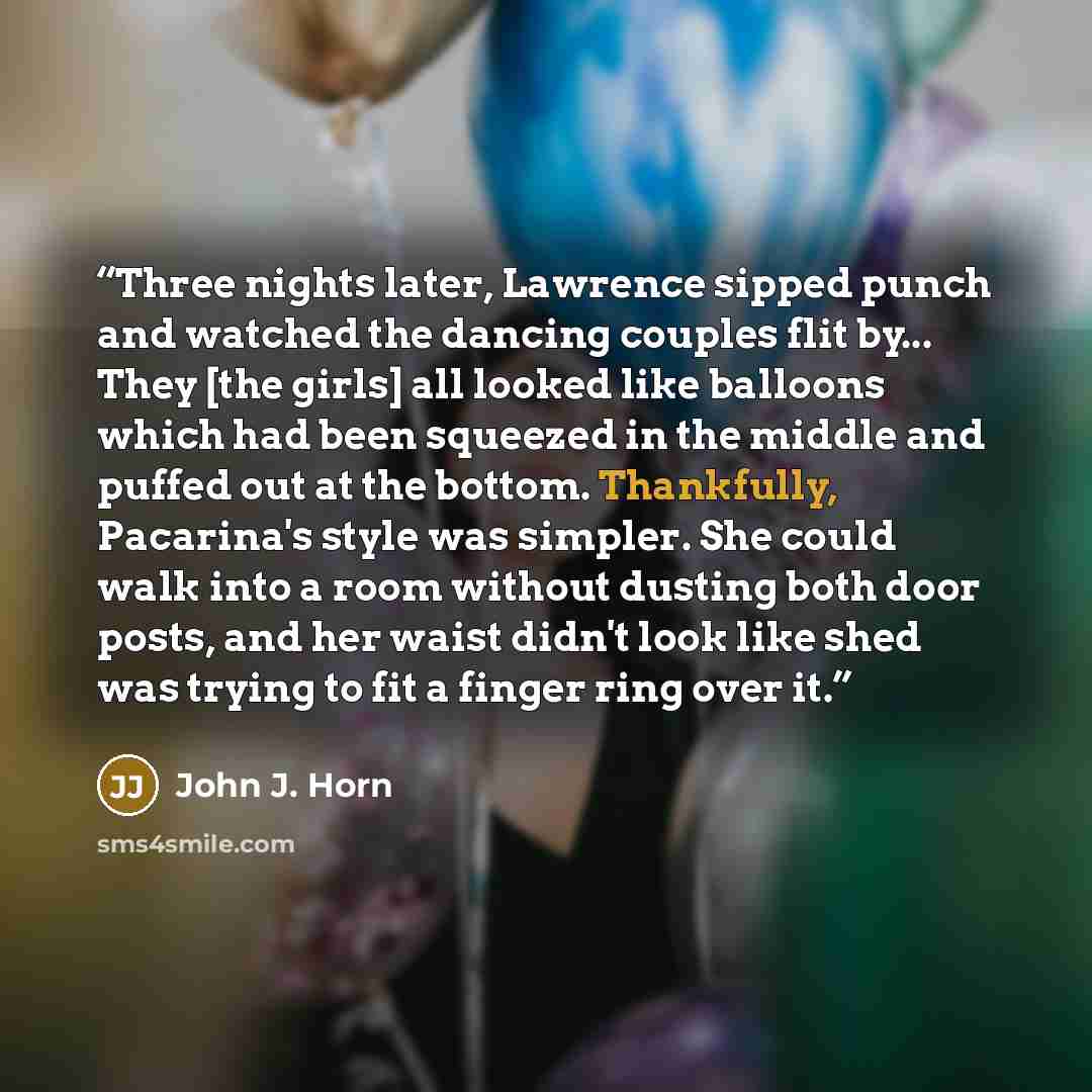 “Three nights later, Lawrence sipped punch and watched the dancing couples flit by... They [the girls] all looked like balloons which had been squeezed in the middle and puffed out at the bottom. Thankfully, Pacarina's style was simpler. She could walk into a room without dusting both door posts…” quote by John J. Horn