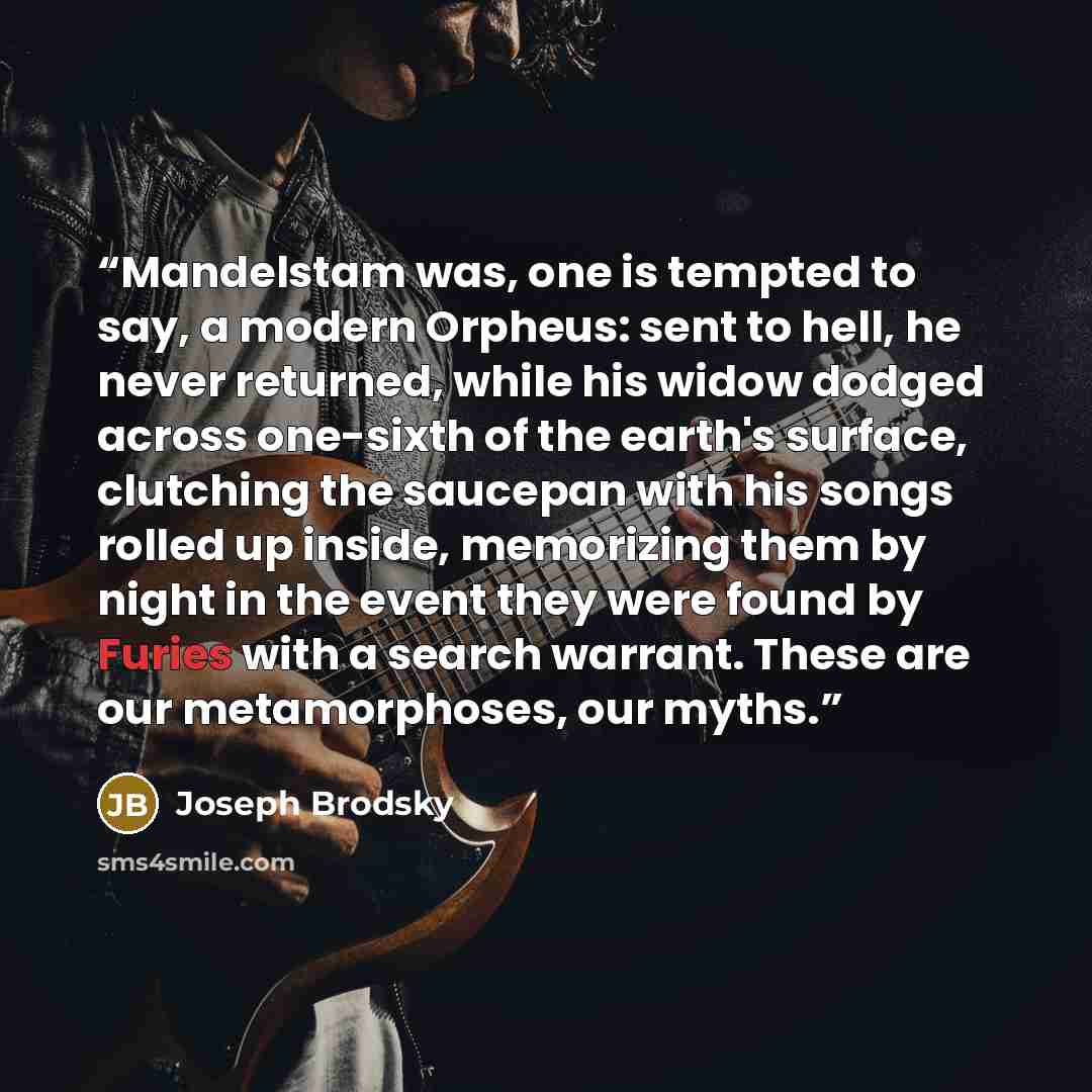 “Mandelstam was, one is tempted to say, a modern Orpheus: sent to hell, he never returned, while his widow dodged across one-sixth of the earth's surface, clutching the saucepan with his songs rolled up inside, memorizing them by night in the event they were found by Furies with a search warrant…” quote by Joseph Brodsky