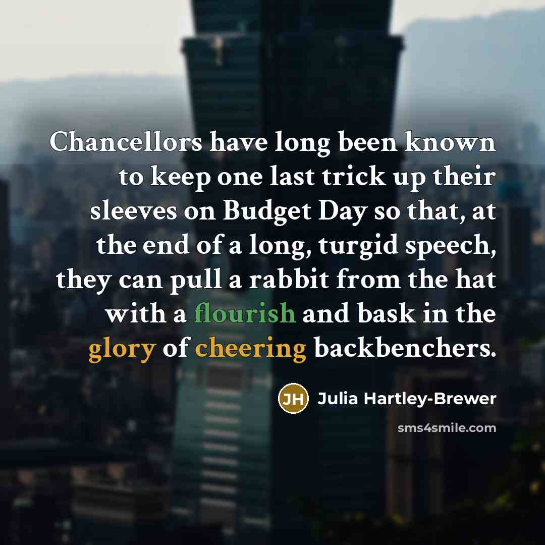 “Chancellors have long been known to keep one last trick up their sleeves on Budget Day so that, at the end of a long, turgid speech, they can pull a rabbit from the hat with a flourish and bask in the glory of cheering backbenchers.” quote by Julia Hartley-Brewer