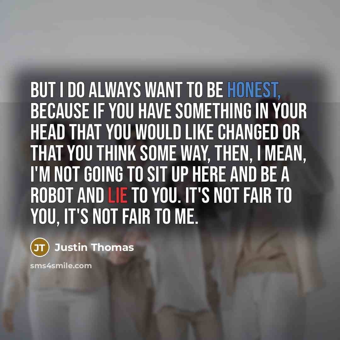 “But I do always want to be honest, because if you have something in your head that you would like changed or that you think some way, then, I mean, I'm not going to sit up here and be a robot and lie to you. It's not fair to you, it's not fair to me.” quote by Justin Thomas