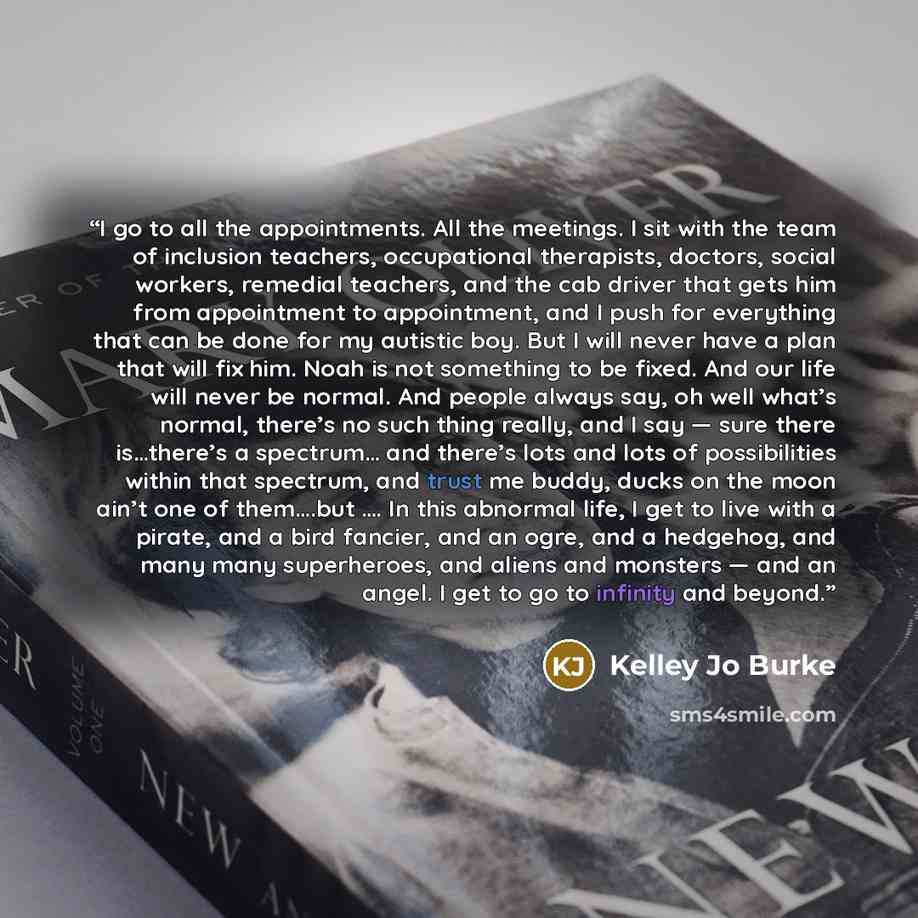 “I go to all the appointments. All the meetings. I sit with the team of inclusion teachers, occupational therapists, doctors, social workers, remedial teachers, and the cab driver that gets him from appointment to appointment, and I push for everything that can be done for my autistic boy. But I…” quote by Kelley Jo Burke