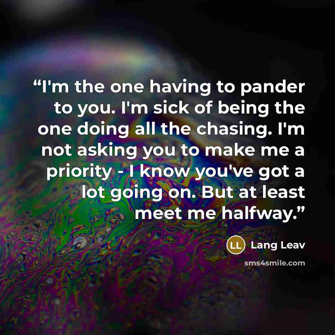 “I'm the one having to pander to you. I'm sick of being the one doing all the chasing. I'm not asking you to make me a priority - I know you've got a lot going on. But at least meet me halfway.” quote by Lang Leav