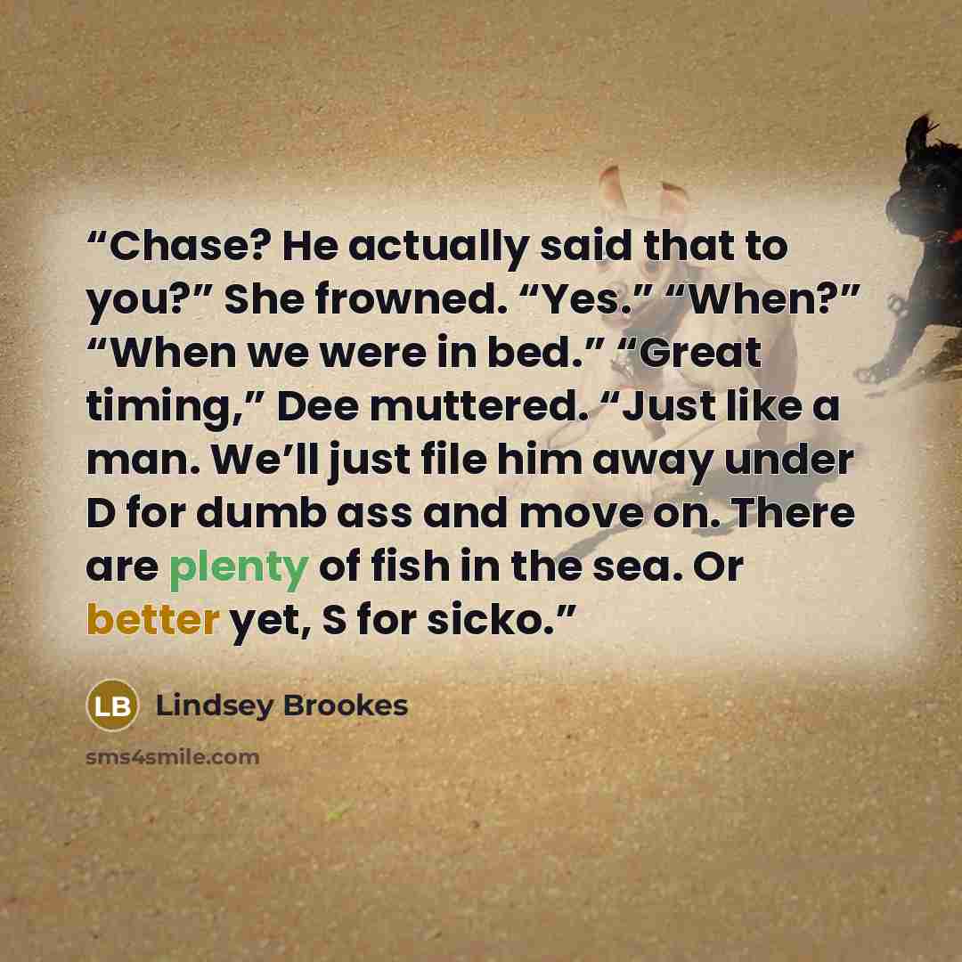 “Chase? He actually said that to you?” She frowned. “Yes.” “When?” “When we were in bed.” “Great timing,” Dee muttered. “Just like a man. We’ll just file him away under D for dumb ass and move on. There are plenty of fish in the sea. Or better yet, S for sicko.” quote by Lindsey Brookes