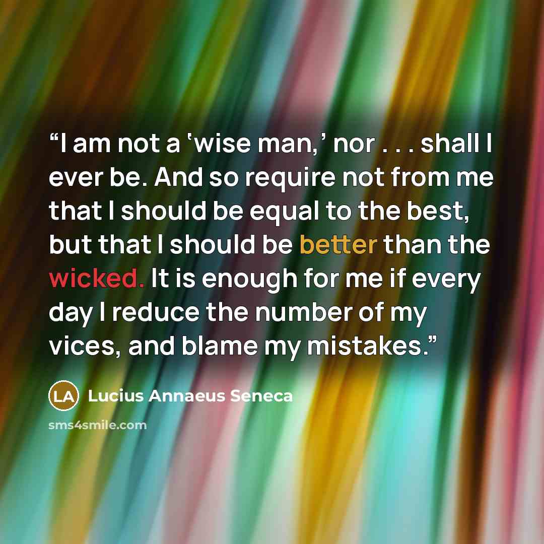 “I am not a ‘wise man,’ nor . . . shall I ever be. And so require not from me that I should be equal to the best, but that I should be better than the wicked. It is enough for me if every day I reduce the number of my vices, and blame my mistakes.” quote by Lucius Annaeus Seneca