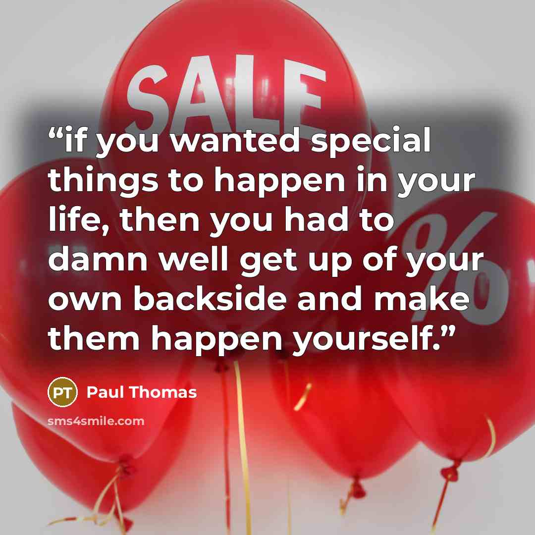 “if you wanted special things to happen in your life, then you had to damn well get up of your own backside and make them happen yourself.” quote by Paul Thomas