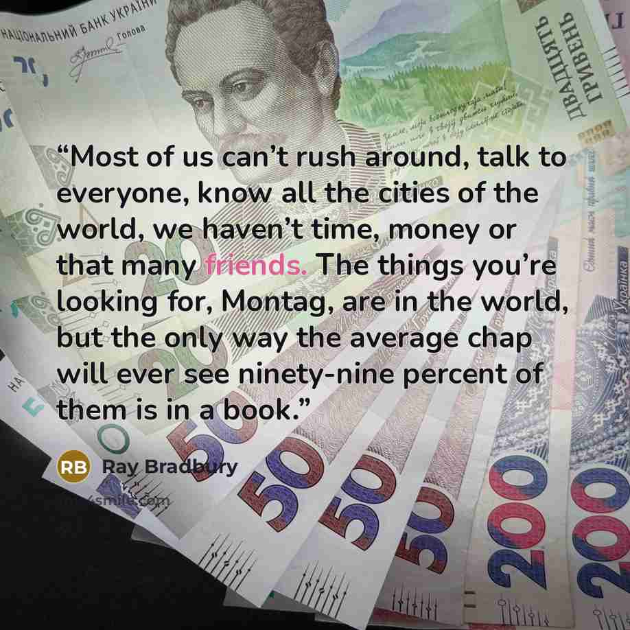 “Most of us can’t rush around, talk to everyone, know all the cities of the world, we haven’t time, money or that many friends. The things you’re looking for, Montag, are in the world, but the only way the average chap will ever see ninety-nine percent of them is in a book.” quote by Ray Bradbury