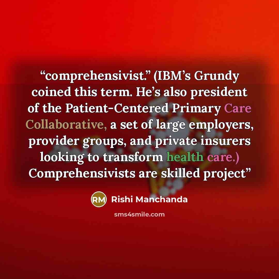 “comprehensivist.” (IBM’s Grundy coined this term. He’s also president of the Patient-Centered Primary Care Collaborative, a set of large employers, provider groups, and private insurers looking to transform health care.) Comprehensivists are skilled project” quote by Rishi Manchanda