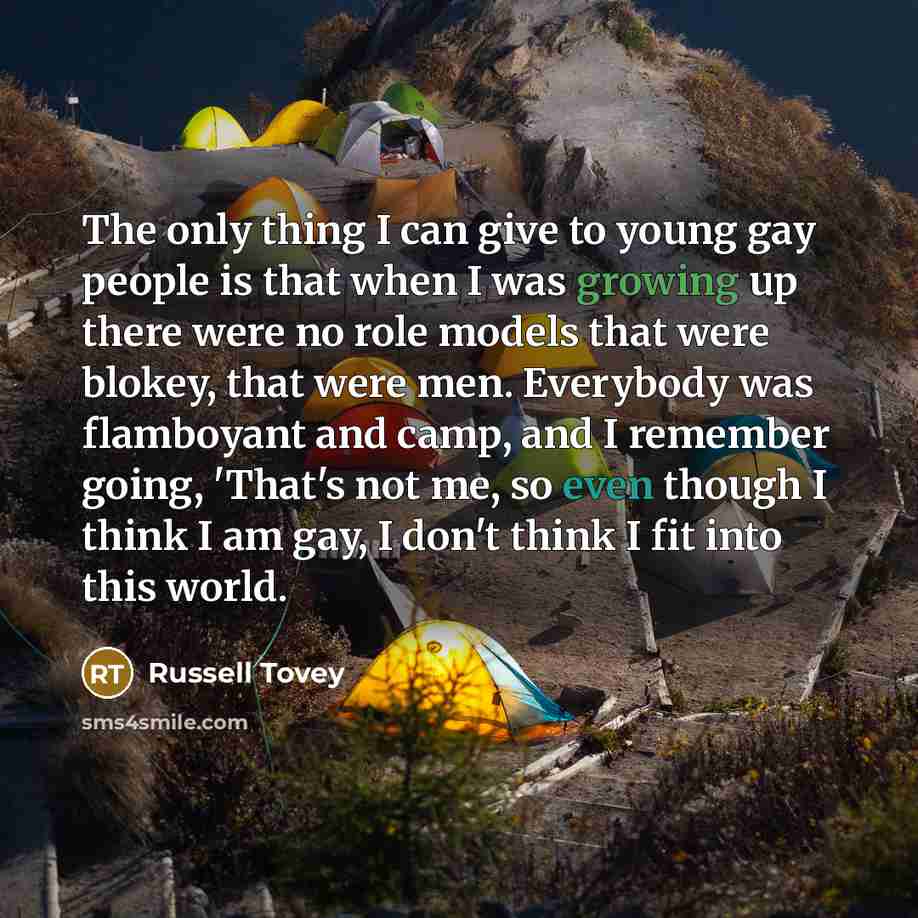 “The only thing I can give to young gay people is that when I was growing up there were no role models that were blokey, that were men. Everybody was flamboyant and camp, and I remember going, 'That's not me, so even though I think I am gay, I don't think I fit into this world.” quote by Russell Tovey