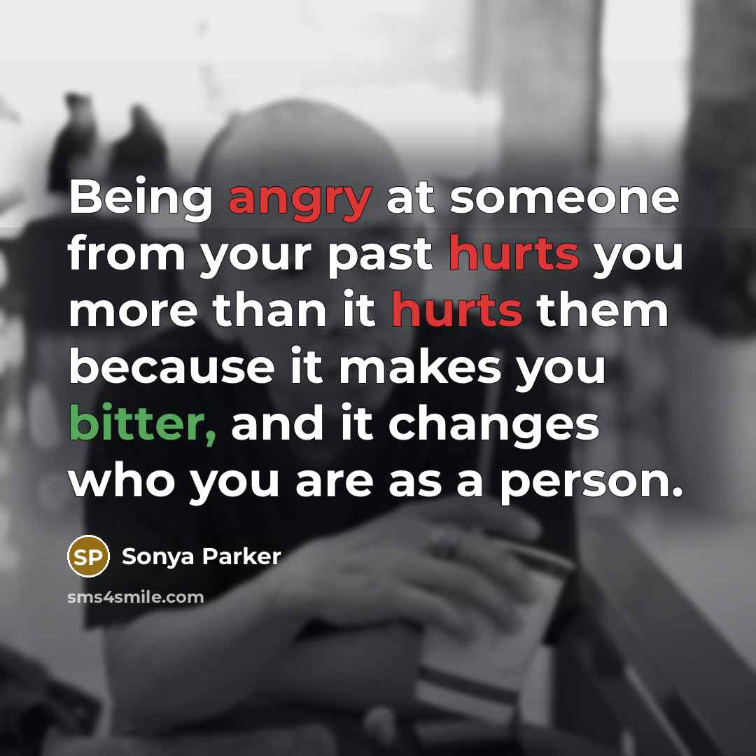 “Being angry at someone from your past hurts you more than it hurts them because it makes you bitter, and it changes who you are as a person.” quote by Sonya Parker