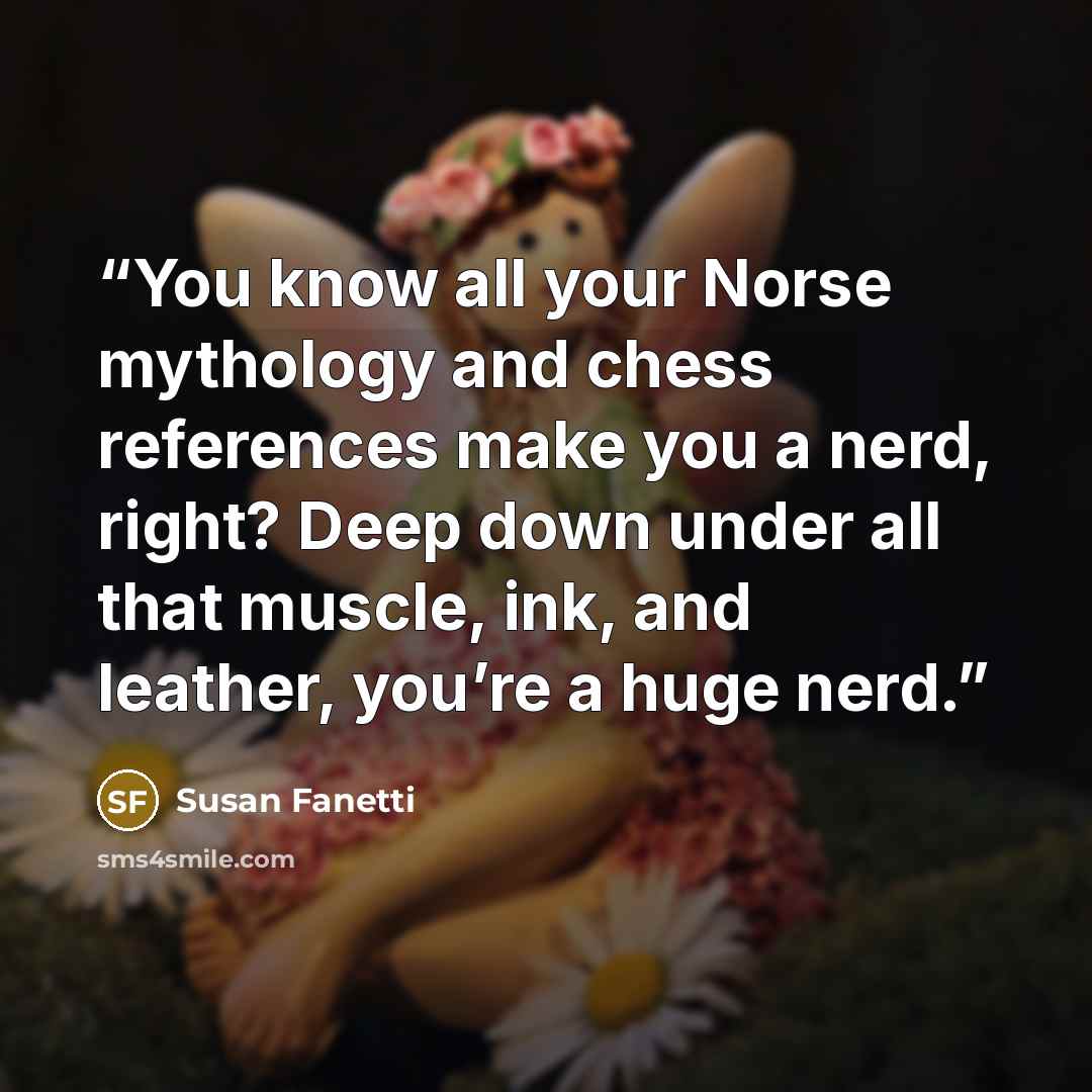 “You know all your Norse mythology and chess references make you a nerd, right? Deep down under all that muscle, ink, and leather, you’re a huge nerd.” quote by Susan Fanetti