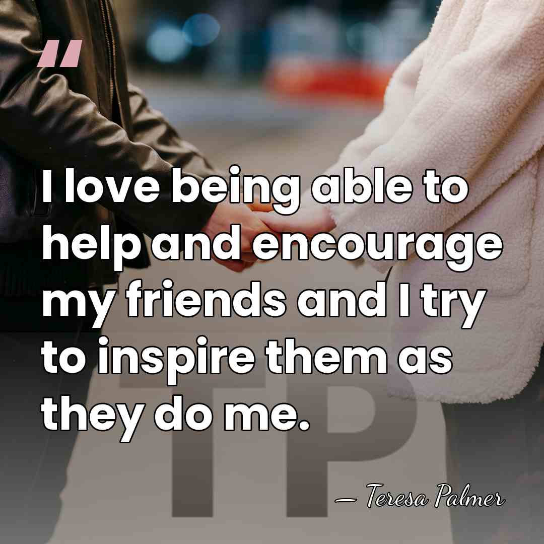 I love being able to help and encourage my friends and I&hellip; - Teresa Palmer