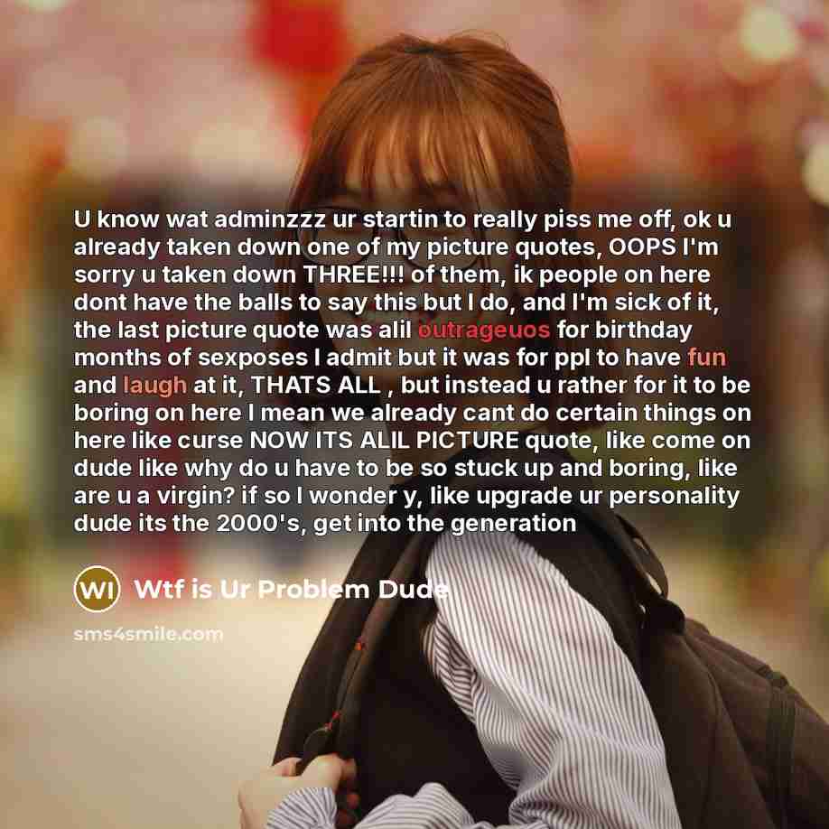 “U know wat adminzzz ur startin to really piss me off, ok u already taken down one of my picture quotes, OOPS I'm sorry u taken down THREE!!! of them, ik people on here dont have the balls to say this but I do, and I'm sick of it, the last picture quote was alil outrageuos for birthday months of…” quote by Wtf is Ur Problem Dude