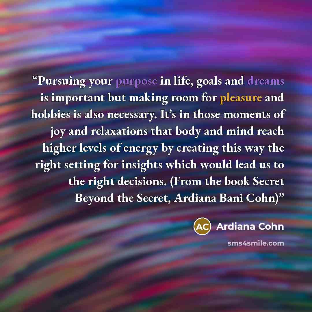 “Pursuing your purpose in life, goals and dreams is important but making room for pleasure and hobbies is also necessary. It’s in those moments of joy and relaxations that body and mind reach higher levels of energy by creating this way the right setting for insights which would lead us to the…” quote by Ardiana Cohn