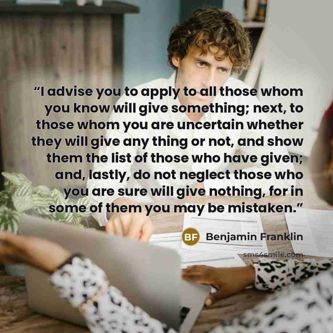 “I advise you to apply to all those whom you know will give something; next, to those whom you are uncertain whether they will give any thing or not, and show them the list of those who have given; and, lastly, do not neglect those who you are sure will give nothing, for in some of them you may be…” quote by Benjamin Franklin