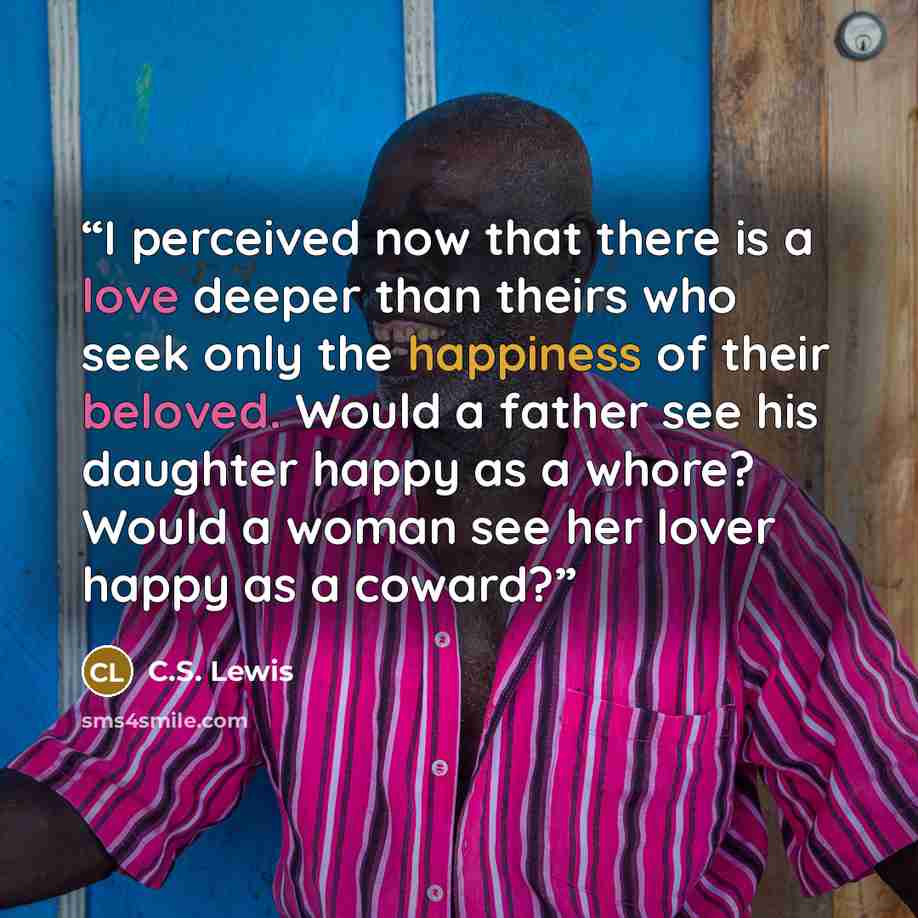 “I perceived now that there is a love deeper than theirs who seek only the happiness of their beloved. Would a father see his daughter happy as a whore? Would a woman see her lover happy as a coward?” quote by C.S. Lewis