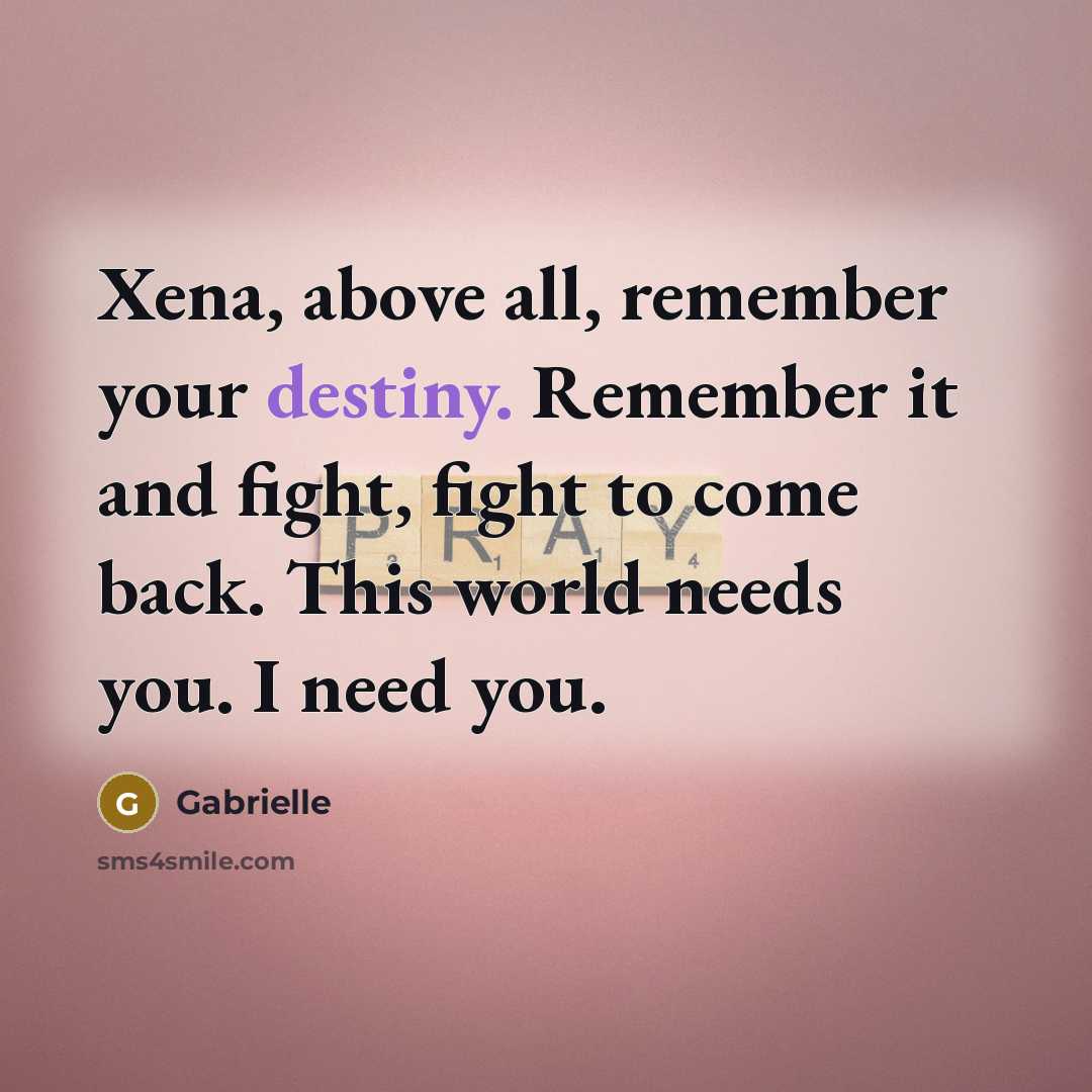“Xena, above all, remember your destiny. Remember it and fight,…” quote by Gabrielle