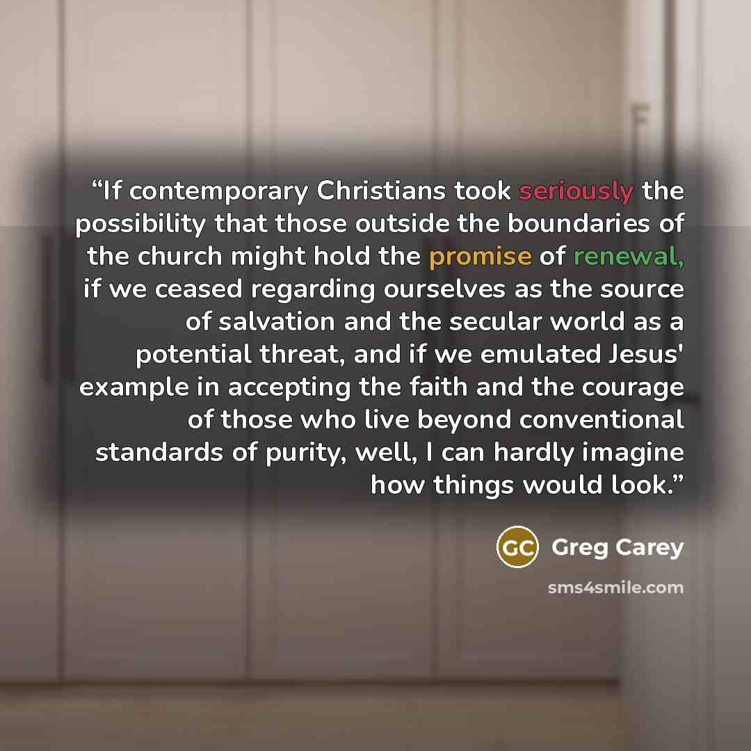 “If contemporary Christians took seriously the possibility that those outside the boundaries of the church might hold the promise of renewal, if we ceased regarding ourselves as the source of salvation and the secular world as a potential threat, and if we emulated Jesus' example in accepting the…” quote by Greg Carey