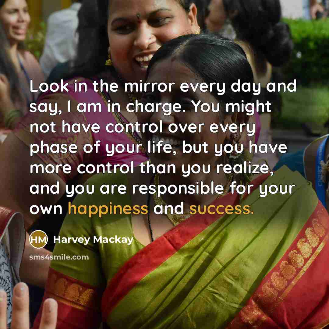 “Look in the mirror every day and say, I am in charge. You might not have control over every phase of your life, but you have more control than you realize, and you are responsible for your own happiness and success.” quote by Harvey Mackay