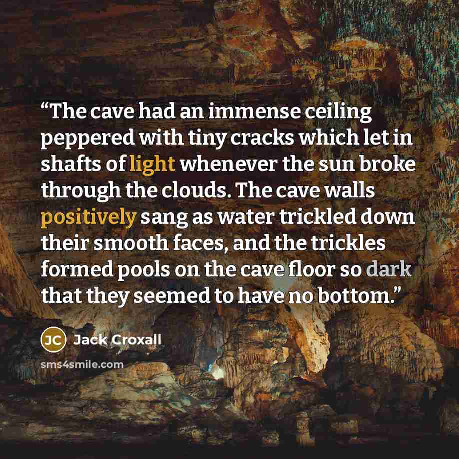 “The cave had an immense ceiling peppered with tiny cracks which let in shafts of light whenever the sun broke through the clouds. The cave walls positively sang as water trickled down their smooth faces, and the trickles formed pools on the cave floor so dark that they seemed to have no bottom.” quote by Jack Croxall