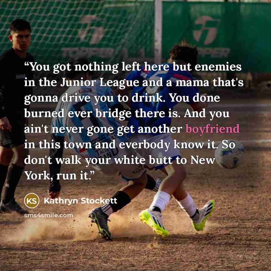 “You got nothing left here but enemies in the Junior League and a mama that's gonna drive you to drink. You done burned ever bridge there is. And you ain't never gone get another boyfriend in this town and everbody know it. So don't walk your white butt to New York, run it.” quote by Kathryn Stockett