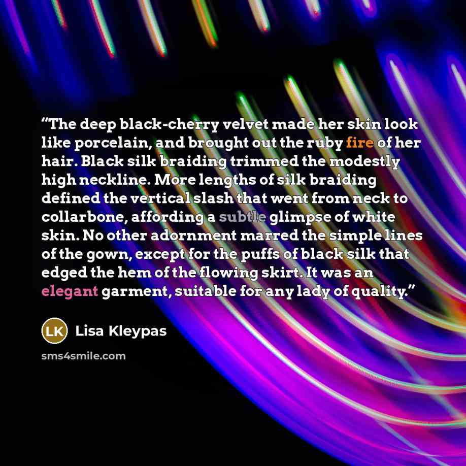 “The deep black-cherry velvet made her skin look like porcelain, and brought out the ruby fire of her hair. Black silk braiding trimmed the modestly high neckline. More lengths of silk braiding defined the vertical slash that went from neck to collarbone, affording a subtle glimpse of white skin…” quote by Lisa Kleypas
