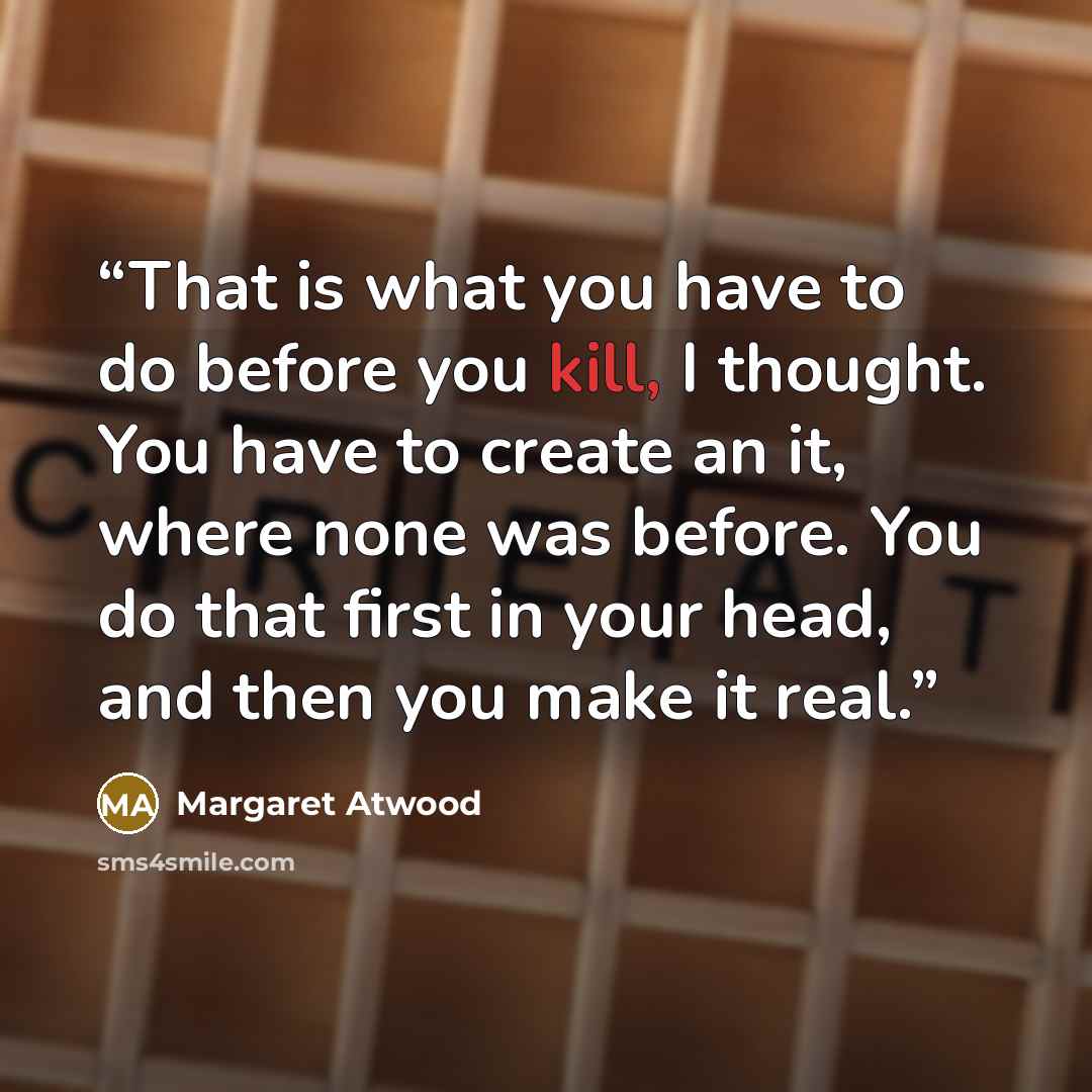 “That is what you have to do before you kill, I thought. You have to create an it, where none was before. You do that first in your head, and then you make it real.” quote by Margaret Atwood