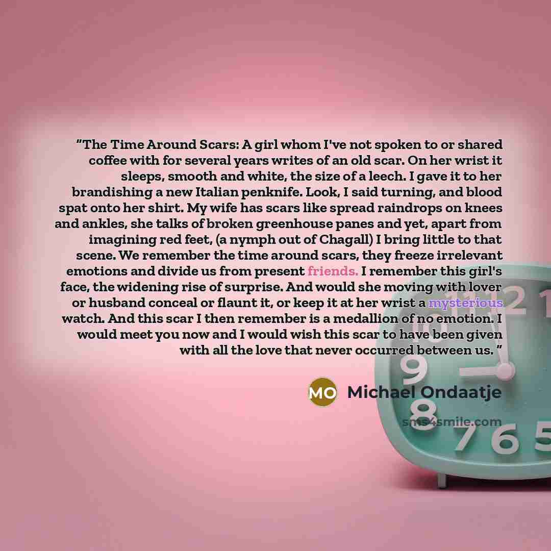 “The Time Around Scars: A girl whom I've not spoken to or shared coffee with for several years writes of an old scar. On her wrist it sleeps, smooth and white, the size of a leech. I gave it to her brandishing a new Italian penknife. Look, I said turning, and blood spat onto her shirt. My wife has…” quote by Michael Ondaatje