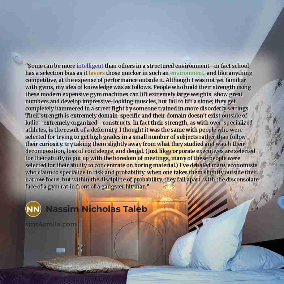 “Some can be more intelligent than others in a structured environment—in fact school has a selection bias as it favors those quicker in such an environment, and like anything competitive, at the expense of performance outside it. Although I was not yet familiar with gyms, my idea of knowledge was…” quote by Nassim Nicholas Taleb