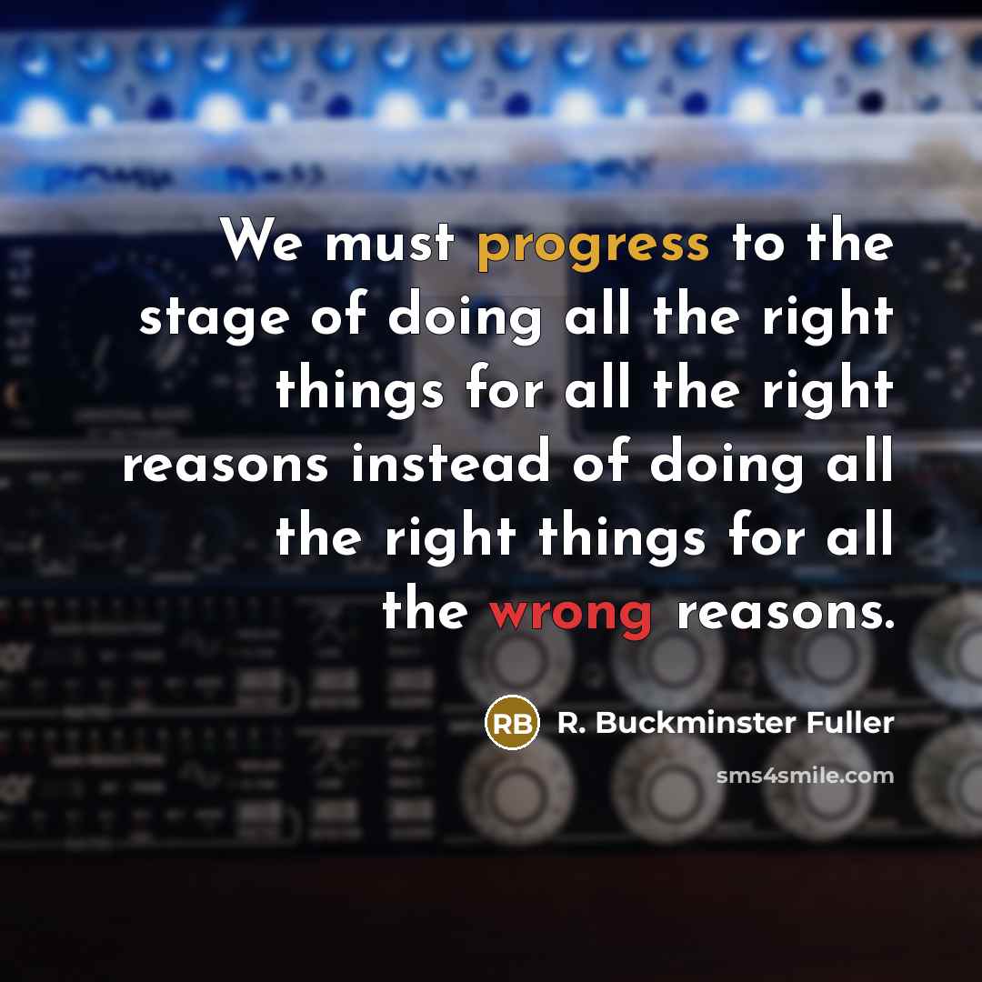 “We must progress to the stage of doing all the right things for all the right reasons instead of doing all the right things for all the wrong reasons.” quote by R. Buckminster Fuller