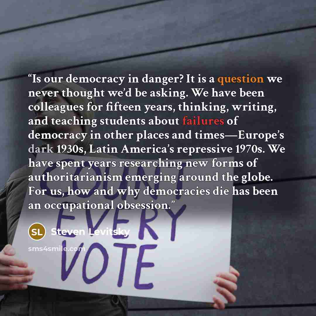 “Is our democracy in danger? It is a question we never thought we’d be asking. We have been colleagues for fifteen years, thinking, writing, and teaching students about failures of democracy in other places and times—Europe’s dark 1930s, Latin America’s repressive 1970s. We have spent years…” quote by Steven Levitsky