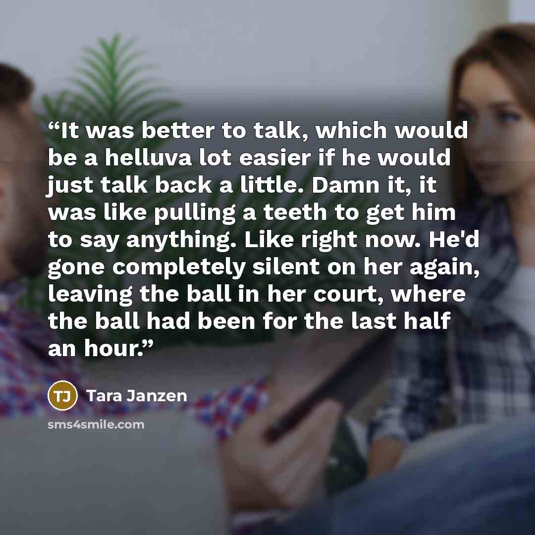 “It was better to talk, which would be a helluva lot easier if he would just talk back a little. Damn it, it was like pulling a teeth to get him to say anything. Like right now. He'd gone completely silent on her again, leaving the ball in her court, where the ball had been for the last half an hour.” quote by Tara Janzen