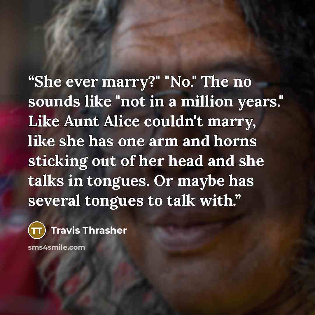 “She ever marry?" "No." The no sounds like "not in a million years." Like Aunt Alice couldn't marry, like she has one arm and horns sticking out of her head and she talks in tongues. Or maybe has several tongues to talk with.” quote by Travis Thrasher