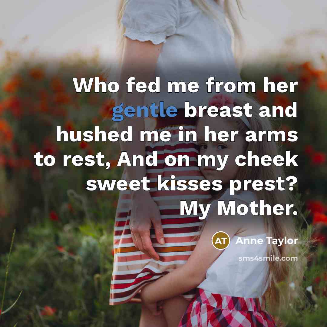 “Who fed me from her gentle breast and hushed me in her arms to rest, And on my cheek sweet kisses prest? My Mother.” quote by Anne Taylor