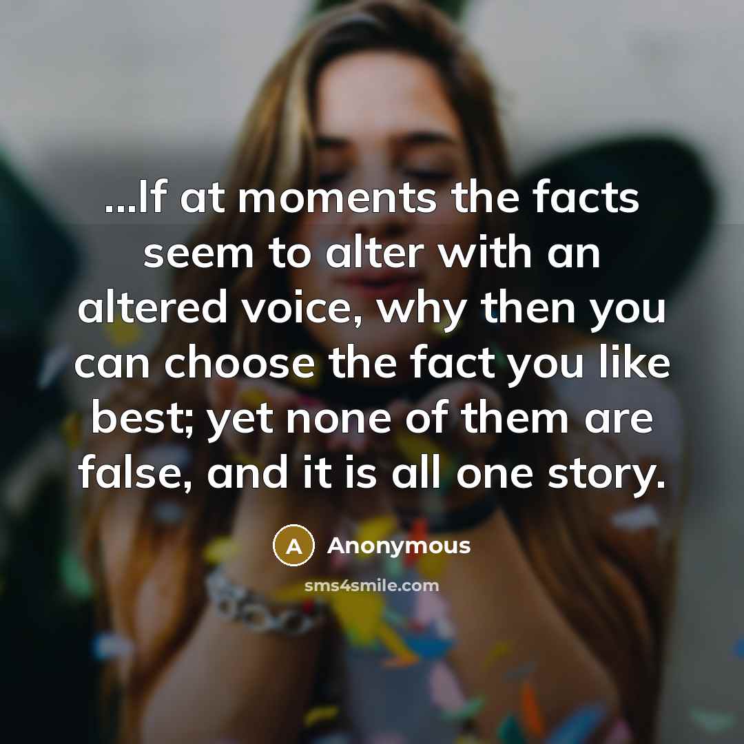 “...If at moments the facts seem to alter with an altered voice, why then you can choose the fact you like best; yet none of them are false, and it is all one story.” quote by Anonymous