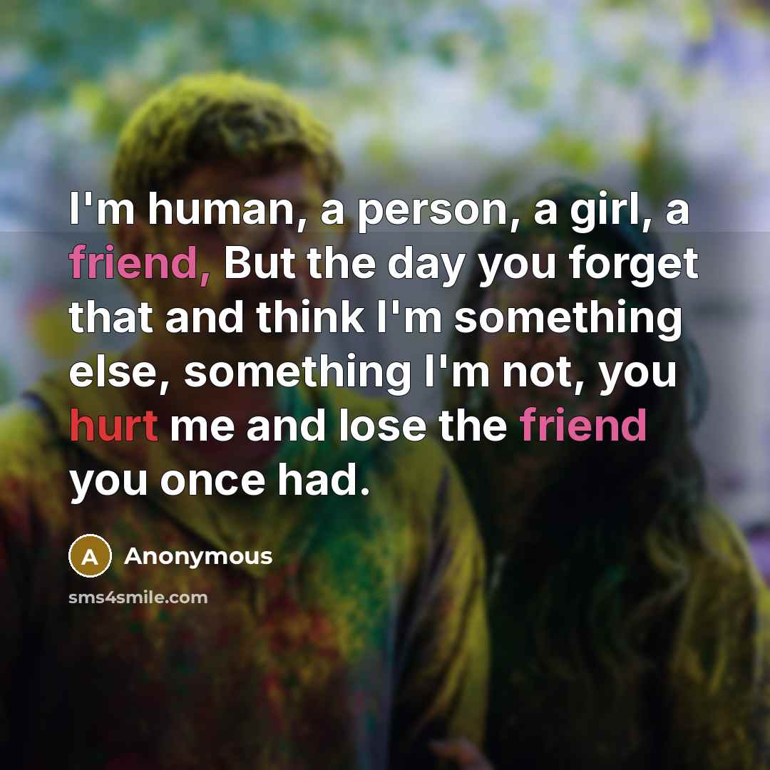 “I'm human, a person, a girl, a friend, But the day you forget that and think I'm something else, something I'm not, you hurt me and lose the friend you once had.” quote by Anonymous