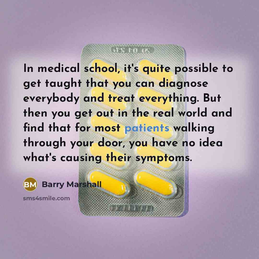 “In medical school, it's quite possible to get taught that you can diagnose everybody and treat everything. But then you get out in the real world and find that for most patients walking through your door, you have no idea what's causing their symptoms.” quote by Barry Marshall