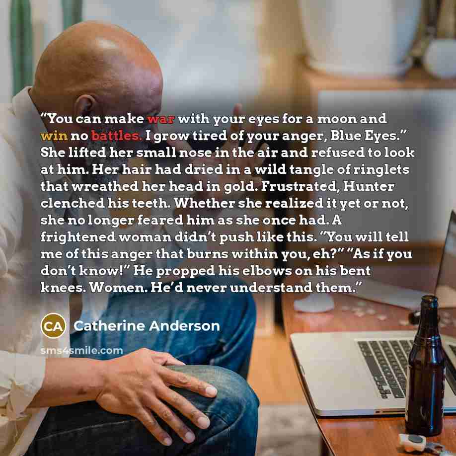 “You can make war with your eyes for a moon and win no battles. I grow tired of your anger, Blue Eyes.” She lifted her small nose in the air and refused to look at him. Her hair had dried in a wild tangle of ringlets that wreathed her head in gold. Frustrated, Hunter clenched his teeth. Whether she…” quote by Catherine Anderson