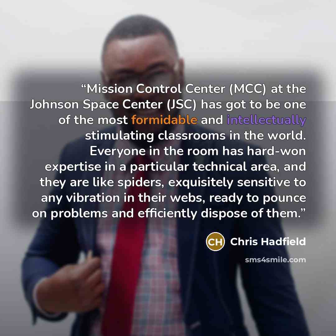 “Mission Control Center (MCC) at the Johnson Space Center (JSC) has got to be one of the most formidable and intellectually stimulating classrooms in the world. Everyone in the room has hard-won expertise in a particular technical area, and they are like spiders, exquisitely sensitive to any…” quote by Chris Hadfield