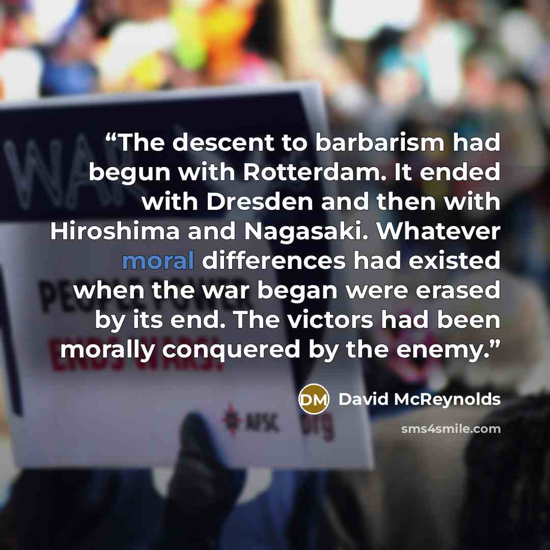 “The descent to barbarism had begun with Rotterdam. It ended with Dresden and then with Hiroshima and Nagasaki. Whatever moral differences had existed when the war began were erased by its end. The victors had been morally conquered by the enemy.” quote by David McReynolds